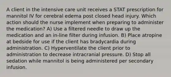 A client in the intensive care unit receives a STAT prescription for mannitol IV for cerebral edema post closed head injury. Which action should the nurse implement when preparing to administer the medication? A) Use a filtered needle to draw up the medication and an in-line filter during infusion. B) Place atropine at bedside for use if the client has bradycardia during administration. C) Hyperventilate the client prior to administration to decrease intracranial pressure. D) Stop all sedation while mannitol is being administered per secondary infusion.