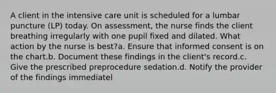 A client in the intensive care unit is scheduled for a lumbar puncture (LP) today. On assessment, the nurse finds the client breathing irregularly with one pupil fixed and dilated. What action by the nurse is best?a. Ensure that informed consent is on the chart.b. Document these findings in the client's record.c. Give the prescribed preprocedure sedation.d. Notify the provider of the findings immediatel