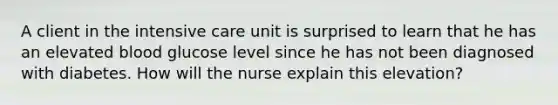 A client in the intensive care unit is surprised to learn that he has an elevated blood glucose level since he has not been diagnosed with diabetes. How will the nurse explain this elevation?