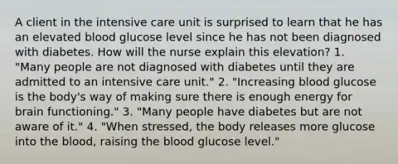 A client in the intensive care unit is surprised to learn that he has an elevated blood glucose level since he has not been diagnosed with diabetes. How will the nurse explain this elevation? 1. "Many people are not diagnosed with diabetes until they are admitted to an intensive care unit." 2. "Increasing blood glucose is the body's way of making sure there is enough energy for brain functioning." 3. "Many people have diabetes but are not aware of it." 4. "When stressed, the body releases more glucose into <a href='https://www.questionai.com/knowledge/k7oXMfj7lk-the-blood' class='anchor-knowledge'>the blood</a>, raising the blood glucose level."