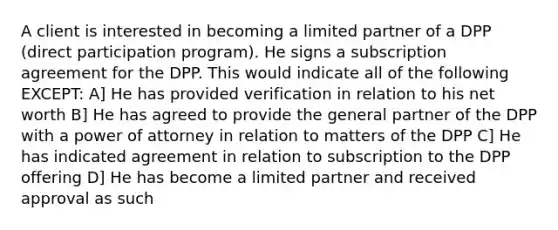 A client is interested in becoming a limited partner of a DPP (direct participation program). He signs a subscription agreement for the DPP. This would indicate all of the following EXCEPT: A] He has provided verification in relation to his net worth B] He has agreed to provide the general partner of the DPP with a power of attorney in relation to matters of the DPP C] He has indicated agreement in relation to subscription to the DPP offering D] He has become a limited partner and received approval as such