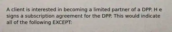 A client is interested in becoming a limited partner of a DPP. H e signs a subscription agreement for the DPP. This would indicate all of the following EXCEPT: