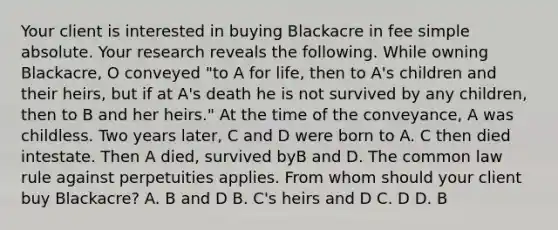 Your client is interested in buying Blackacre in fee simple absolute. Your research reveals the following. While owning Blackacre, O conveyed "to A for life, then to A's children and their heirs, but if at A's death he is not survived by any children, then to B and her heirs." At the time of the conveyance, A was childless. Two years later, C and D were born to A. C then died intestate. Then A died, survived byB and D. The common law rule against perpetuities applies. From whom should your client buy Blackacre? A. B and D B. C's heirs and D C. D D. B