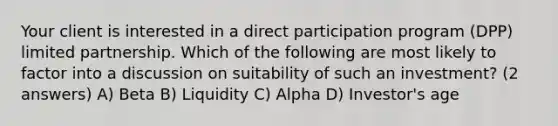 Your client is interested in a direct participation program (DPP) limited partnership. Which of the following are most likely to factor into a discussion on suitability of such an investment? (2 answers) A) Beta B) Liquidity C) Alpha D) Investor's age