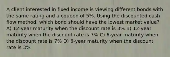 A client interested in fixed income is viewing different bonds with the same rating and a coupon of 5%. Using the discounted cash flow method, which bond should have the lowest market value? A) 12-year maturity when the discount rate is 3% B) 12-year maturity when the discount rate is 7% C) 6-year maturity when the discount rate is 7% D) 6-year maturity when the discount rate is 3%