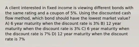 A client interested in fixed income is viewing different bonds with the same rating and a coupon of 5%. Using the discounted cash flow method, which bond should have the lowest market value? A) 6 year maturity when the discount rate is 3% B) 12 year maturity when the discount rate is 3% C) 6 year maturity when the discount rate is 7% D) 12 year maturity when the discount rate is 7%