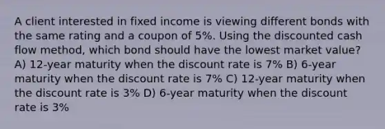 A client interested in fixed income is viewing different bonds with the same rating and a coupon of 5%. Using the discounted cash flow method, which bond should have the lowest market value? A) 12-year maturity when the discount rate is 7% B) 6-year maturity when the discount rate is 7% C) 12-year maturity when the discount rate is 3% D) 6-year maturity when the discount rate is 3%