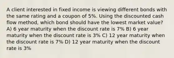 A client interested in fixed income is viewing different bonds with the same rating and a coupon of 5%. Using the discounted cash flow method, which bond should have the lowest market value? A) 6 year maturity when the discount rate is 7% B) 6 year maturity when the discount rate is 3% C) 12 year maturity when the discount rate is 7% D) 12 year maturity when the discount rate is 3%