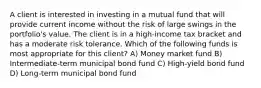 A client is interested in investing in a mutual fund that will provide current income without the risk of large swings in the portfolio's value. The client is in a high-income tax bracket and has a moderate risk tolerance. Which of the following funds is most appropriate for this client? A) Money market fund B) Intermediate-term municipal bond fund C) High-yield bond fund D) Long-term municipal bond fund