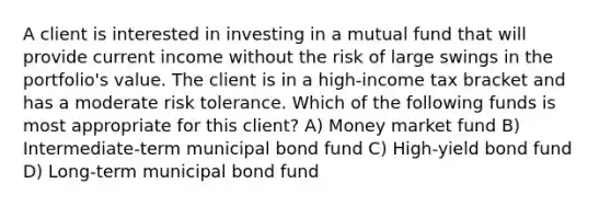 A client is interested in investing in a mutual fund that will provide current income without the risk of large swings in the portfolio's value. The client is in a high-income tax bracket and has a moderate risk tolerance. Which of the following funds is most appropriate for this client? A) Money market fund B) Intermediate-term municipal bond fund C) High-yield bond fund D) Long-term municipal bond fund