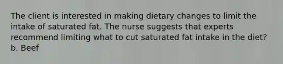 The client is interested in making dietary changes to limit the intake of saturated fat. The nurse suggests that experts recommend limiting what to cut saturated fat intake in the diet? b. Beef