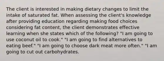 The client is interested in making dietary changes to limit the intake of saturated fat. When assessing the client's knowledge after providing education regarding making food choices considering fat content, the client demonstrates effective learning when she states which of the following? "I am going to use coconut oil to cook." "I am going to find alternatives to eating beef." "I am going to choose dark meat more often." "I am going to cut out carbohydrates.