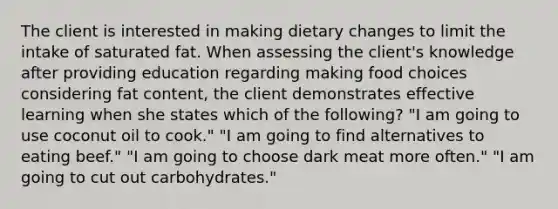 The client is interested in making dietary changes to limit the intake of saturated fat. When assessing the client's knowledge after providing education regarding making food choices considering fat content, the client demonstrates effective learning when she states which of the following? "I am going to use coconut oil to cook." "I am going to find alternatives to eating beef." "I am going to choose dark meat more often." "I am going to cut out carbohydrates."