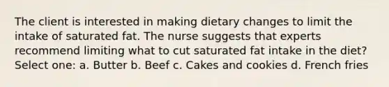 The client is interested in making dietary changes to limit the intake of saturated fat. The nurse suggests that experts recommend limiting what to cut saturated fat intake in the diet? Select one: a. Butter b. Beef c. Cakes and cookies d. French fries