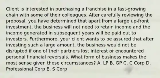 Client is interested in purchasing a franchise in a fast-growing chain with some of their colleagues. After carefully reviewing the proposal, you have determined that apart from a large up-front investment, the business will not need to retain income and the income generated in subsequent years will be paid out to investors. Furthermore, your client wants to be assured that after investing such a large amount, the business would not be disrupted if one of their partners lost interest or encountered personal financial reversals. What form of business makes the most sense given these circumstances? A. LP B. GP C. C Corp D. Professional Corp E. S Corp