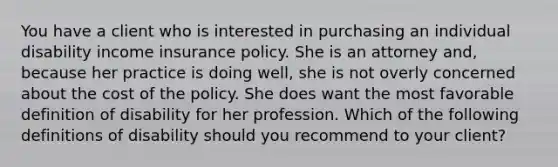 You have a client who is interested in purchasing an individual disability income insurance policy. She is an attorney and, because her practice is doing well, she is not overly concerned about the cost of the policy. She does want the most favorable definition of disability for her profession. Which of the following definitions of disability should you recommend to your client?