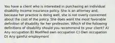 You have a client who is interested in purchasing an individual disability income insurance policy. She is an attorney and, because her practice is doing well, she is not overly concerned about the cost of the policy. She does want the most favorable definition of disability for her profession. Which of the following definitions of disability should you recommend to your client? A) Any occupation B) Modified own occupation C) Own occupation D) Any gainful employment