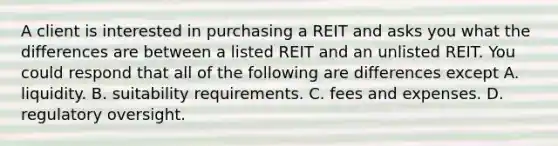 A client is interested in purchasing a REIT and asks you what the differences are between a listed REIT and an unlisted REIT. You could respond that all of the following are differences except A. liquidity. B. suitability requirements. C. fees and expenses. D. regulatory oversight.