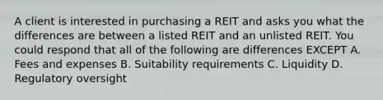 A client is interested in purchasing a REIT and asks you what the differences are between a listed REIT and an unlisted REIT. You could respond that all of the following are differences EXCEPT A. Fees and expenses B. Suitability requirements C. Liquidity D. Regulatory oversight