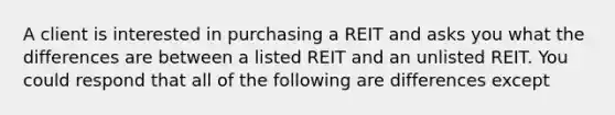 A client is interested in purchasing a REIT and asks you what the differences are between a listed REIT and an unlisted REIT. You could respond that all of the following are differences except