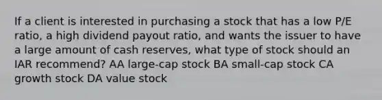 If a client is interested in purchasing a stock that has a low P/E ratio, a high dividend payout ratio, and wants the issuer to have a large amount of cash reserves, what type of stock should an IAR recommend? AA large-cap stock BA small-cap stock CA growth stock DA value stock