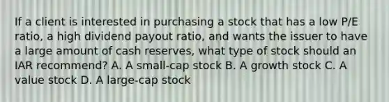 If a client is interested in purchasing a stock that has a low P/E ratio, a high dividend payout ratio, and wants the issuer to have a large amount of cash reserves, what type of stock should an IAR recommend? A. A small-cap stock B. A growth stock C. A value stock D. A large-cap stock