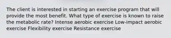 The client is interested in starting an exercise program that will provide the most benefit. What type of exercise is known to raise the metabolic rate? Intense aerobic exercise Low-impact aerobic exercise Flexibility exercise Resistance exercise