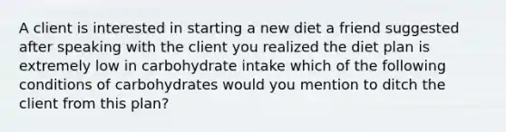 A client is interested in starting a new diet a friend suggested after speaking with the client you realized the diet plan is extremely low in carbohydrate intake which of the following conditions of carbohydrates would you mention to ditch the client from this plan?