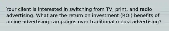 Your client is interested in switching from TV, print, and radio advertising. What are the return on investment (ROI) benefits of online advertising campaigns over traditional media advertising?