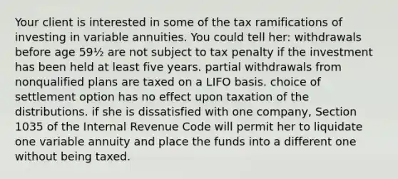 Your client is interested in some of the tax ramifications of investing in variable annuities. You could tell her: withdrawals before age 59½ are not subject to tax penalty if the investment has been held at least five years. partial withdrawals from nonqualified plans are taxed on a LIFO basis. choice of settlement option has no effect upon taxation of the distributions. if she is dissatisfied with one company, Section 1035 of the Internal Revenue Code will permit her to liquidate one variable annuity and place the funds into a different one without being taxed.