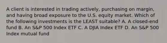 A client is interested in trading actively, purchasing on margin, and having broad exposure to the U.S. equity market. Which of the following investments is the LEAST suitable? A. A closed-end fund B. An S&P 500 Index ETF C. A DJIA Index ETF D. An S&P 500 Index mutual fund