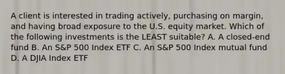 A client is interested in trading actively, purchasing on margin, and having broad exposure to the U.S. equity market. Which of the following investments is the LEAST suitable? A. A closed-end fund B. An S&P 500 Index ETF C. An S&P 500 Index mutual fund D. A DJIA Index ETF