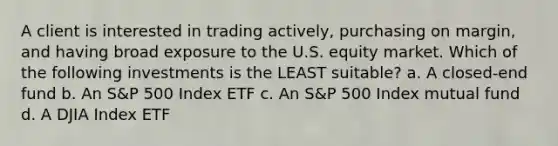 A client is interested in trading actively, purchasing on margin, and having broad exposure to the U.S. equity market. Which of the following investments is the LEAST suitable? a. A closed-end fund b. An S&P 500 Index ETF c. An S&P 500 Index mutual fund d. A DJIA Index ETF