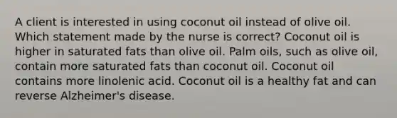 A client is interested in using coconut oil instead of olive oil. Which statement made by the nurse is correct? Coconut oil is higher in saturated fats than olive oil. Palm oils, such as olive oil, contain more saturated fats than coconut oil. Coconut oil contains more linolenic acid. Coconut oil is a healthy fat and can reverse Alzheimer's disease.