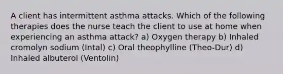 A client has intermittent asthma attacks. Which of the following therapies does the nurse teach the client to use at home when experiencing an asthma attack? a) Oxygen therapy b) Inhaled cromolyn sodium (Intal) c) Oral theophylline (Theo-Dur) d) Inhaled albuterol (Ventolin)