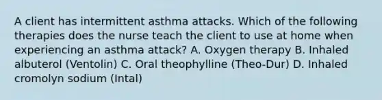 A client has intermittent asthma attacks. Which of the following therapies does the nurse teach the client to use at home when experiencing an asthma attack? A. Oxygen therapy B. Inhaled albuterol (Ventolin) C. Oral theophylline (Theo-Dur) D. Inhaled cromolyn sodium (Intal)