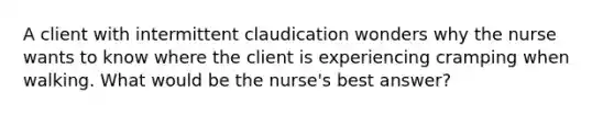 A client with intermittent claudication wonders why the nurse wants to know where the client is experiencing cramping when walking. What would be the nurse's best answer?