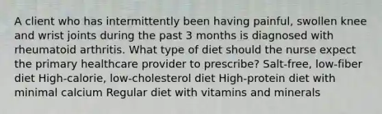 A client who has intermittently been having painful, swollen knee and wrist joints during the past 3 months is diagnosed with rheumatoid arthritis. What type of diet should the nurse expect the primary healthcare provider to prescribe? Salt-free, low-fiber diet High-calorie, low-cholesterol diet High-protein diet with minimal calcium Regular diet with vitamins and minerals