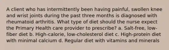 A client who has intermittently been having painful, swollen knee and wrist joints during the past three months is diagnosed with rheumatoid arthritis. What type of diet should the nurse expect the Primary Health care provider to prescribe? a. Salt-free, low-fiber diet b. High-calorie, low-cholesterol diet c. High-protein diet with minimal calcium d. Regular diet with vitamins and minerals