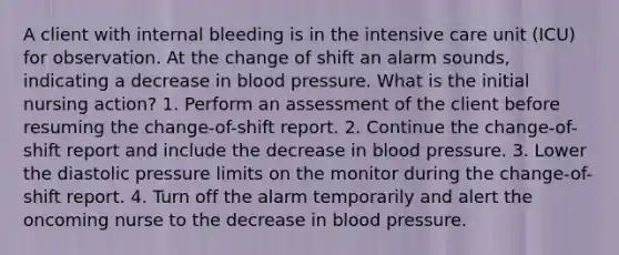 A client with internal bleeding is in the intensive care unit (ICU) for observation. At the change of shift an alarm sounds, indicating a decrease in blood pressure. What is the initial nursing action? 1. Perform an assessment of the client before resuming the change-of-shift report. 2. Continue the change-of-shift report and include the decrease in blood pressure. 3. Lower the diastolic pressure limits on the monitor during the change-of-shift report. 4. Turn off the alarm temporarily and alert the oncoming nurse to the decrease in blood pressure.