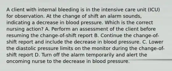 A client with internal bleeding is in the intensive care unit (ICU) for observation. At the change of shift an alarm sounds, indicating a decrease in <a href='https://www.questionai.com/knowledge/kD0HacyPBr-blood-pressure' class='anchor-knowledge'>blood pressure</a>. Which is the correct nursing action? A. Perform an assessment of the client before resuming the change-of-shift report B. Continue the change-of-shift report and include the decrease in blood pressure. C. Lower the diastolic pressure limits on the monitor during the change-of-shift report D. Turn off the alarm temporarily and alert the oncoming nurse to the decrease in blood pressure.