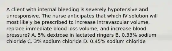 A client with internal bleeding is severely hypotensive and unresponsive. The nurse anticipates that which IV solution will most likely be prescribed to increase intravascular volume, replace immediate blood loss volume, and increase blood pressure? A. 5% dextrose in lactated ringers B. 0.33% sodium chloride C. 3% sodium chloride D. 0.45% sodium chloride