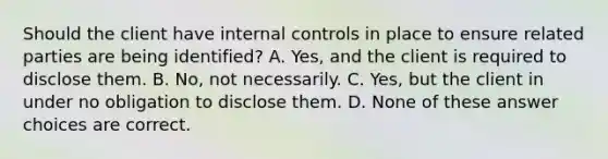 Should the client have internal controls in place to ensure related parties are being identified? A. Yes, and the client is required to disclose them. B. No, not necessarily. C. Yes, but the client in under no obligation to disclose them. D. None of these answer choices are correct.