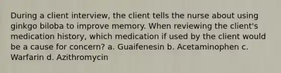 During a client interview, the client tells the nurse about using ginkgo biloba to improve memory. When reviewing the client's medication history, which medication if used by the client would be a cause for concern? a. Guaifenesin b. Acetaminophen c. Warfarin d. Azithromycin