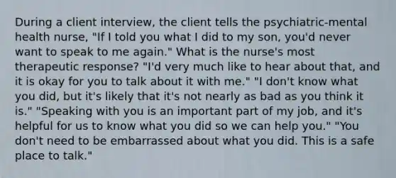 During a client interview, the client tells the psychiatric-mental health nurse, "If I told you what I did to my son, you'd never want to speak to me again." What is the nurse's most therapeutic response? "I'd very much like to hear about that, and it is okay for you to talk about it with me." "I don't know what you did, but it's likely that it's not nearly as bad as you think it is." "Speaking with you is an important part of my job, and it's helpful for us to know what you did so we can help you." "You don't need to be embarrassed about what you did. This is a safe place to talk."