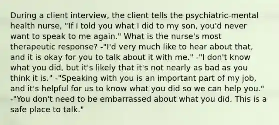 During a client interview, the client tells the psychiatric-mental health nurse, "If I told you what I did to my son, you'd never want to speak to me again." What is the nurse's most therapeutic response? -"I'd very much like to hear about that, and it is okay for you to talk about it with me." -"I don't know what you did, but it's likely that it's not nearly as bad as you think it is." -"Speaking with you is an important part of my job, and it's helpful for us to know what you did so we can help you." -"You don't need to be embarrassed about what you did. This is a safe place to talk."