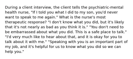 During a client interview, the client tells the psychiatric-mental health nurse, "If I told you what I did to my son, you'd never want to speak to me again." What is the nurse's most therapeutic response? "I don't know what you did, but it's likely that it's not nearly as bad as you think it is." "You don't need to be embarrassed about what you did. This is a safe place to talk." "I'd very much like to hear about that, and it is okay for you to talk about it with me." "Speaking with you is an important part of my job, and it's helpful for us to know what you did so we can help you."