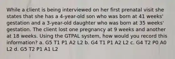 While a client is being interviewed on her first prenatal visit she states that she has a 4-year-old son who was born at 41 weeks' gestation and a 3-year-old daughter who was born at 35 weeks' gestation. The client lost one pregnancy at 9 weeks and another at 18 weeks. Using the GTPAL system, how would you record this information? a. G5 T1 P1 A2 L2 b. G4 T1 P1 A2 L2 c. G4 T2 P0 A0 L2 d. G5 T2 P1 A1 L2