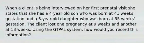 When a client is being interviewed on her first prenatal visit she states that she has a 4-year-old son who was born at 41 weeks' gestation and a 3-year-old daughter who was born at 35 weeks' gestation. The client lost one pregnancy at 9 weeks and another at 18 weeks. Using the GTPAL system, how would you record this information?