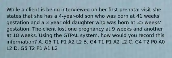 While a client is being interviewed on her first prenatal visit she states that she has a 4-year-old son who was born at 41 weeks' gestation and a 3-year-old daughter who was born at 35 weeks' gestation. The client lost one pregnancy at 9 weeks and another at 18 weeks. Using the GTPAL system, how would you record this information? A. G5 T1 P1 A2 L2 B. G4 T1 P1 A2 L2 C. G4 T2 P0 A0 L2 D. G5 T2 P1 A1 L2